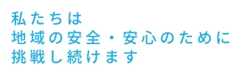 私たちは地域の安全・安心のために挑戦し続けます